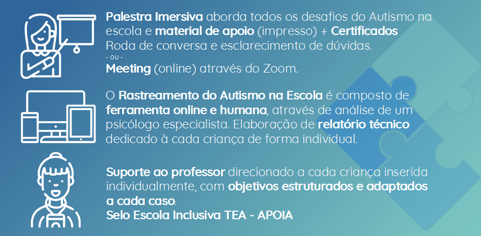 Palestra Imersiva aborda todos os desafios do Autismo na escola e material de apoio (impresso) + Certificados
Roda de conversa e esclarecimento de dúvidas.
- ou -
Meeting (online) através do Zoom.
-
O Rastreamento do Autismo na Escola é composto de ferramenta online e humana, através de análise de um psicólogo especialista. Elaboração de relatório técnico dedicado à cada criança de forma individual.
-
Suporte ao professor direcionado a cada criança inserida
individualmente, com objetivos estruturados e adaptados
a cada caso.
Selo Escola Inclusiva TEA - APOIA